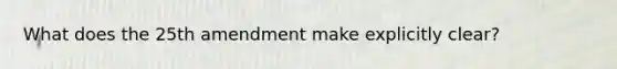 What does the 25th amendment make explicitly clear?