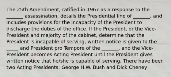 The 25th Amendment, ratified in 1967 as a response to the _______ assassination, details the Presidential line of _______, and includes provisions for the incapacity of the President to discharge the duties of the office. If the President, or the Vice-President and majority of the cabinet, determine that the President is incapable of serving, written notice is given to the _____ and President pro Tempore of the _______, and the Vice-President becomes Acting President until the President gives written notice that he/she is capable of serving. There have been two Acting Presidents: George H.W. Bush and Dick Cheney