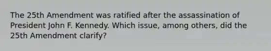 The 25th Amendment was ratified after the assassination of President John F. Kennedy. Which issue, among others, did the 25th Amendment clarify?