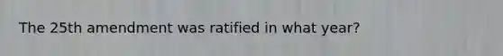 The 25th amendment was ratified in what year?