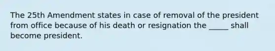 The 25th Amendment states in case of removal of the president from office because of his death or resignation the _____ shall become president.