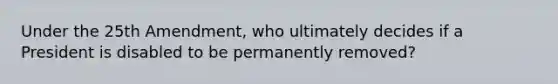 Under the 25th Amendment, who ultimately decides if a President is disabled to be permanently removed?