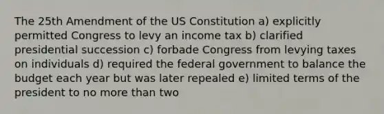 The 25th Amendment of the US Constitution a) explicitly permitted Congress to levy an income tax b) clarified presidential succession c) forbade Congress from levying taxes on individuals d) required the federal government to balance the budget each year but was later repealed e) limited terms of the president to no more than two