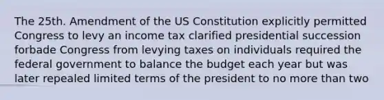 The 25th. Amendment of the US Constitution explicitly permitted Congress to levy an income tax clarified presidential succession forbade Congress from levying taxes on individuals required the federal government to balance the budget each year but was later repealed limited terms of the president to no more than two