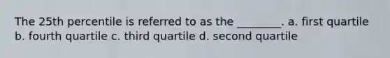 The 25th percentile is referred to as the ________. a. first quartile b. fourth quartile c. third quartile d. second quartile