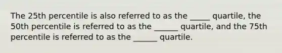 The 25th percentile is also referred to as the _____ quartile, the 50th percentile is referred to as the ______ quartile, and the 75th percentile is referred to as the ______ quartile.