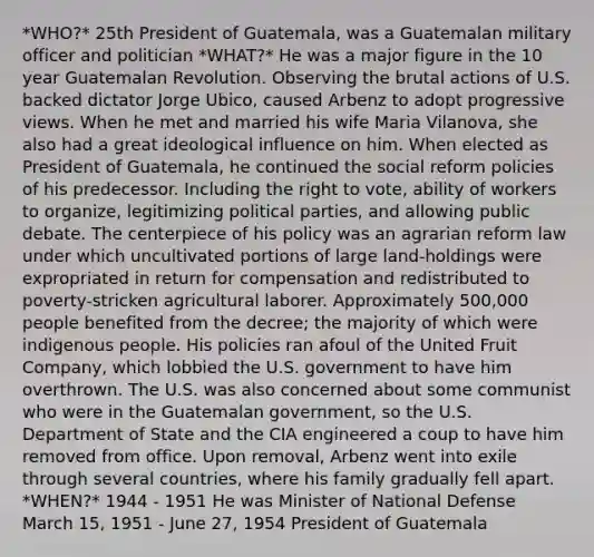 *WHO?* 25th President of Guatemala, was a Guatemalan military officer and politician *WHAT?* He was a major figure in the 10 year Guatemalan Revolution. Observing the brutal actions of U.S. backed dictator Jorge Ubico, caused Arbenz to adopt progressive views. When he met and married his wife Maria Vilanova, she also had a great ideological influence on him. When elected as President of Guatemala, he continued the social reform policies of his predecessor. Including the right to vote, ability of workers to organize, legitimizing political parties, and allowing public debate. The centerpiece of his policy was an agrarian reform law under which uncultivated portions of large land-holdings were expropriated in return for compensation and redistributed to poverty-stricken agricultural laborer. Approximately 500,000 people benefited from the decree; the majority of which were indigenous people. His policies ran afoul of the United Fruit Company, which lobbied the U.S. government to have him overthrown. The U.S. was also concerned about some communist who were in the Guatemalan government, so the U.S. Department of State and the CIA engineered a coup to have him removed from office. Upon removal, Arbenz went into exile through several countries, where his family gradually fell apart. *WHEN?* 1944 - 1951 He was Minister of National Defense March 15, 1951 - June 27, 1954 President of Guatemala