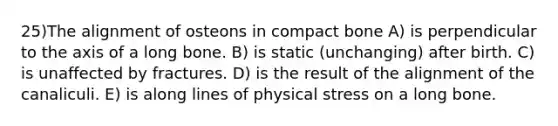 25)The alignment of osteons in compact bone A) is perpendicular to the axis of a long bone. B) is static (unchanging) after birth. C) is unaffected by fractures. D) is the result of the alignment of the canaliculi. E) is along lines of physical stress on a long bone.