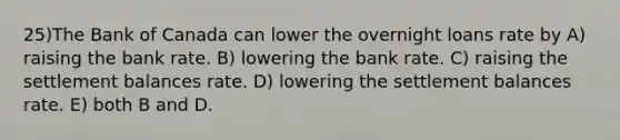 25)The Bank of Canada can lower the overnight loans rate by A) raising the bank rate. B) lowering the bank rate. C) raising the settlement balances rate. D) lowering the settlement balances rate. E) both B and D.