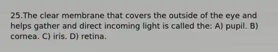 25.The clear membrane that covers the outside of the eye and helps gather and direct incoming light is called the: A) pupil. B) cornea. C) iris. D) retina.