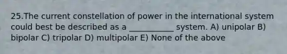 25.The current constellation of power in the international system could best be described as a ___________ system. A) unipolar B) bipolar C) tripolar D) multipolar E) None of the above