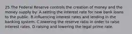 25.​The Federal Reserve controls the creation of money and the money supply by: ​A.​setting the interest rate for new bank loans to the public. ​B.​influencing interest rates and lending in the banking system. ​C.​lowering the reserve ratio in order to raise interest rates. ​D.​raising and lowering the legal prime rate.