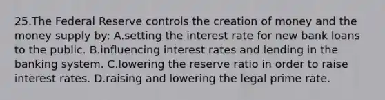 25.​The Federal Reserve controls the creation of money and the money supply by: ​A.​setting the interest rate for new bank loans to the public. ​B.​influencing interest rates and lending in the banking system. ​C.​lowering the reserve ratio in order to raise interest rates. ​D.​raising and lowering the legal prime rate.