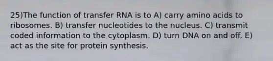 25)​The function of transfer RNA is to ​​A) carry amino acids to ribosomes.​​ B) transfer nucleotides to the nucleus.​ C) transmit coded information to the cytoplasm.​ D) turn DNA on and off.​ E) act as the site for protein synthesis.