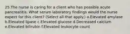 25.The nurse is caring for a client who has possible acute pancreatitis. What serum laboratory findings would the nurse expect for this client? (Select all that apply.) a.Elevated amylase b.Elevated lipase c.Elevated glucose d.Decreased calcium e.Elevated bilirubin f.Elevated leukocyte count