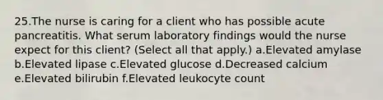 25.The nurse is caring for a client who has possible acute pancreatitis. What serum laboratory findings would the nurse expect for this client? (Select all that apply.) a.Elevated amylase b.Elevated lipase c.Elevated glucose d.Decreased calcium e.Elevated bilirubin f.Elevated leukocyte count