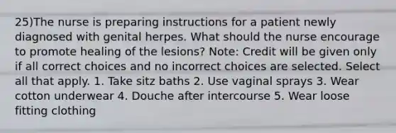 25)The nurse is preparing instructions for a patient newly diagnosed with genital herpes. What should the nurse encourage to promote healing of the lesions? Note: Credit will be given only if all correct choices and no incorrect choices are selected. Select all that apply. 1. Take sitz baths 2. Use vaginal sprays 3. Wear cotton underwear 4. Douche after intercourse 5. Wear loose fitting clothing