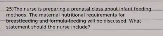 25)The nurse is preparing a prenatal class about infant feeding methods. The maternal nutritional requirements for breastfeeding and formula-feeding will be discussed. What statement should the nurse include?