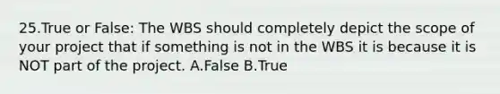 25.True or False: The WBS should completely depict the scope of your project that if something is not in the WBS it is because it is NOT part of the project. A.False B.True