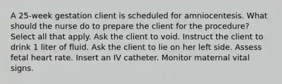 A 25-week gestation client is scheduled for amniocentesis. What should the nurse do to prepare the client for the procedure? Select all that apply. Ask the client to void. Instruct the client to drink 1 liter of fluid. Ask the client to lie on her left side. Assess fetal heart rate. Insert an IV catheter. Monitor maternal vital signs.