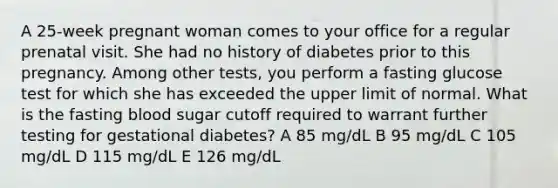 A 25-week pregnant woman comes to your office for a regular prenatal visit. She had no history of diabetes prior to this pregnancy. Among other tests, you perform a fasting glucose test for which she has exceeded the upper limit of normal. What is the fasting blood sugar cutoff required to warrant further testing for gestational diabetes? A 85 mg/dL B 95 mg/dL C 105 mg/dL D 115 mg/dL E 126 mg/dL