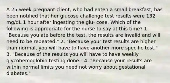 A 25-week-pregnant client, who had eaten a small breakfast, has been notified that her glucose challenge test results were 132 mg/dL 1 hour after ingesting the glu- cose. Which of the following is appropriate for the nurse to say at this time? 1. "Because you ate before the test, the results are invalid and will need to be repeated." 2. "Because your test results are higher than normal, you will have to have another more specific test." 3. "Because of the results you will have to have weekly glycohemoglobin testing done." 4. "Because your results are within normal limits you need not worry about gestational diabetes."