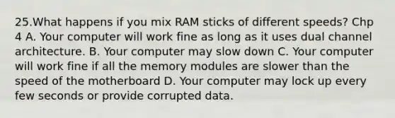 25.What happens if you mix RAM sticks of different speeds? Chp 4 A. Your computer will work fine as long as it uses dual channel architecture. B. Your computer may slow down C. Your computer will work fine if all the memory modules are slower than the speed of the motherboard D. Your computer may lock up every few seconds or provide corrupted data.