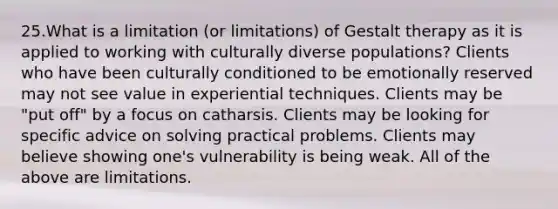 25.What is a limitation (or limitations) of Gestalt therapy as it is applied to working with culturally diverse populations? Clients who have been culturally conditioned to be emotionally reserved may not see value in experiential techniques. Clients may be "put off" by a focus on catharsis. Clients may be looking for specific advice on solving practical problems. Clients may believe showing one's vulnerability is being weak. All of the above are limitations.