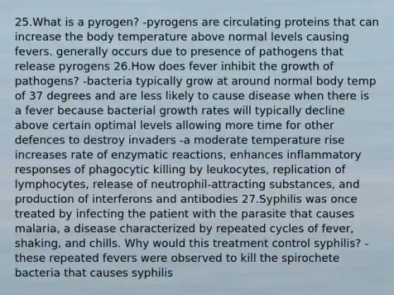 25.What is a pyrogen? -pyrogens are circulating proteins that can increase the body temperature above normal levels causing fevers. generally occurs due to presence of pathogens that release pyrogens 26.How does fever inhibit the growth of pathogens? -bacteria typically grow at around normal body temp of 37 degrees and are less likely to cause disease when there is a fever because bacterial growth rates will typically decline above certain optimal levels allowing more time for other defences to destroy invaders -a moderate temperature rise increases rate of enzymatic reactions, enhances inflammatory responses of phagocytic killing by leukocytes, replication of lymphocytes, release of neutrophil-attracting substances, and production of interferons and antibodies 27.Syphilis was once treated by infecting the patient with the parasite that causes malaria, a disease characterized by repeated cycles of fever, shaking, and chills. Why would this treatment control syphilis? -these repeated fevers were observed to kill the spirochete bacteria that causes syphilis