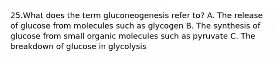 25.What does the term gluconeogenesis refer to? A. The release of glucose from molecules such as glycogen B. The synthesis of glucose from small <a href='https://www.questionai.com/knowledge/kjUwUacPFG-organic-molecules' class='anchor-knowledge'>organic molecules</a> such as pyruvate C. The breakdown of glucose in glycolysis