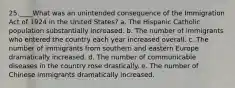 25.____What was an unintended consequence of the Immigration Act of 1924 in the United States? a. The Hispanic Catholic population substantially increased. b. The number of immigrants who entered the country each year increased overall. c. The number of immigrants from southern and eastern Europe dramatically increased. d. The number of communicable diseases in the country rose drastically. e. The number of Chinese immigrants dramatically increased.