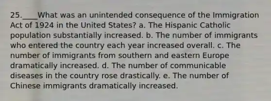 25.____What was an unintended consequence of the Immigration Act of 1924 in the United States? a. The Hispanic Catholic population substantially increased. b. The number of immigrants who entered the country each year increased overall. c. The number of immigrants from southern and eastern Europe dramatically increased. d. The number of communicable diseases in the country rose drastically. e. The number of Chinese immigrants dramatically increased.