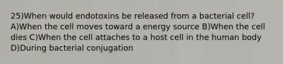 25)When would endotoxins be released from a bacterial cell? A)When the cell moves toward a energy source B)When the cell dies C)When the cell attaches to a host cell in the human body D)During bacterial conjugation