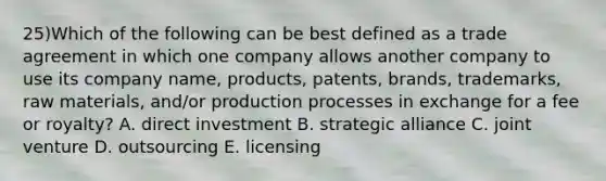 25)Which of the following can be best defined as a trade agreement in which one company allows another company to use its company name, products, patents, brands, trademarks, raw materials, and/or production processes in exchange for a fee or royalty? A. direct investment B. strategic alliance C. joint venture D. outsourcing E. licensing