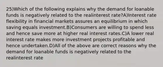 25)Which of the following explains why the demand for loanable funds is negatively related to the realinterest rate?A)Interest rate flexibility in financial markets assures an equilibrium in which saving equals investment.B)Consumers are willing to spend less and hence save more at higher real interest rates.C)A lower real interest rate makes more investment projects profitable and hence undertaken.D)All of the above are correct reasons why the demand for loanable funds is negatively related to the realinterest rate