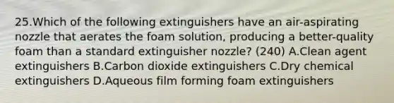 25.Which of the following extinguishers have an air-aspirating nozzle that aerates the foam solution, producing a better-quality foam than a standard extinguisher nozzle? (240) A.Clean agent extinguishers B.Carbon dioxide extinguishers C.Dry chemical extinguishers D.Aqueous film forming foam extinguishers