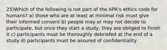 25)Which of the following is not part of the APA's ethics code for humans? a) those who are at least at minimal risk must give their informed consent b) people may or may not decide to participate, but once they start a study, they are obliged to finish it c) participants must be thoroughly debriefed at the end of a study d) participants must be assured of confidentiality