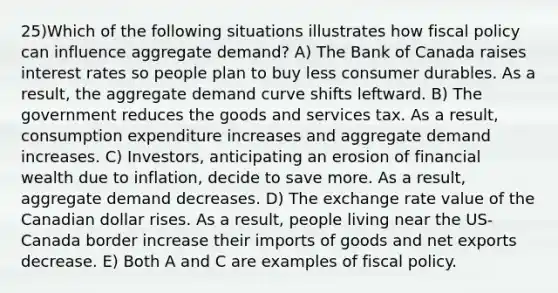 25)Which of the following situations illustrates how <a href='https://www.questionai.com/knowledge/kPTgdbKdvz-fiscal-policy' class='anchor-knowledge'>fiscal policy</a> can influence aggregate demand? A) The Bank of Canada raises interest rates so people plan to buy less consumer durables. As a result, the aggregate demand curve shifts leftward. B) The government reduces the goods and services tax. As a result, consumption expenditure increases and aggregate demand increases. C) Investors, anticipating an erosion of financial wealth due to inflation, decide to save more. As a result, aggregate demand decreases. D) The exchange rate value of the Canadian dollar rises. As a result, people living near the US-Canada border increase their imports of goods and net exports decrease. E) Both A and C are examples of fiscal policy.