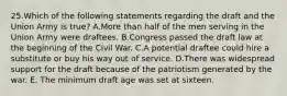 25.Which of the following statements regarding the draft and the Union Army is true? A.More than half of the men serving in the Union Army were draftees. B.Congress passed the draft law at the beginning of the Civil War. C.A potential draftee could hire a substitute or buy his way out of service. D.There was widespread support for the draft because of the patriotism generated by the war. E. The minimum draft age was set at sixteen.