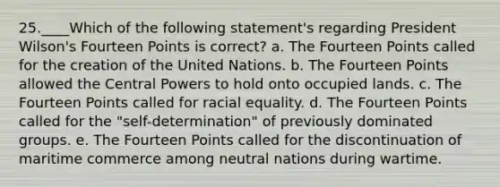 25.____Which of the following statement's regarding President Wilson's Fourteen Points is correct? a. The Fourteen Points called for the creation of the United Nations. b. The Fourteen Points allowed the Central Powers to hold onto occupied lands. c. The Fourteen Points called for racial equality. d. The Fourteen Points called for the "self-determination" of previously dominated groups. e. The Fourteen Points called for the discontinuation of maritime commerce among neutral nations during wartime.