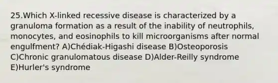 25.Which X-linked recessive disease is characterized by a granuloma formation as a result of the inability of neutrophils, monocytes, and eosinophils to kill microorganisms after normal engulfment? A)Chédiak-Higashi disease B)Osteoporosis C)Chronic granulomatous disease D)Alder-Reilly syndrome E)Hurler's syndrome