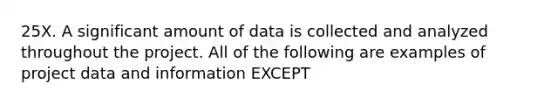 25X. A significant amount of data is collected and analyzed throughout the project. All of the following are examples of project data and information EXCEPT