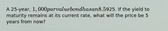 A 25-year, 1,000 par value bond has an 8.5% annual payment coupon. The bond currently sells for925. If the yield to maturity remains at its current rate, what will the price be 5 years from now?