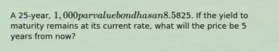 A 25-year, 1,000 par value bond has an 8.5% annual payment coupon. The bond currently sells for825. If the yield to maturity remains at its current rate, what will the price be 5 years from now?