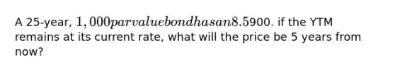 A 25-year, 1,000 par value bond has an 8.5% annual payment coupon. The bond currently sells for900. if the YTM remains at its current rate, what will the price be 5 years from now?