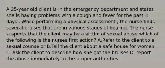 A 25-year old client is in the emergency department and states she is having problems with a cough and fever for the past 3 days . While performing a physical assessment , the nurse finds several bruises that are in various stages of healing. The nurse suspects that the client may be a victim of sexual abuse which of the following is the nurses first action? A.Refer to the client to a sexual counselor B.Tell the client about a safe house for women C. Ask the client to describe how she got the bruises D. report the abuse immediately to the proper authorities.