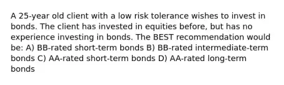 A 25-year old client with a low risk tolerance wishes to invest in bonds. The client has invested in equities before, but has no experience investing in bonds. The BEST recommendation would be: A) BB-rated short-term bonds B) BB-rated intermediate-term bonds C) AA-rated short-term bonds D) AA-rated long-term bonds