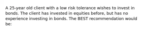 A 25-year old client with a low risk tolerance wishes to invest in bonds. The client has invested in equities before, but has no experience investing in bonds. The BEST recommendation would be: