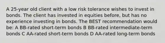 A 25-year old client with a low risk tolerance wishes to invest in bonds. The client has invested in equities before, but has no experience investing in bonds. The BEST recommendation would be: A BB-rated short-term bonds B BB-rated intermediate-term bonds C AA-rated short-term bonds D AA-rated long-term bonds