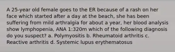 A 25-year old female goes to the ER because of a rash on her face which started after a day at the beach, she has been suffering from mild arthralgia for about a year, her blood analysis show lymphopenia, ANA 1:320m which of the following diagnosis do you suspect? a. Polymyositis b. Rheumatoid arthritis c. Reactive arthritis d. Systemic lupus erythematosus